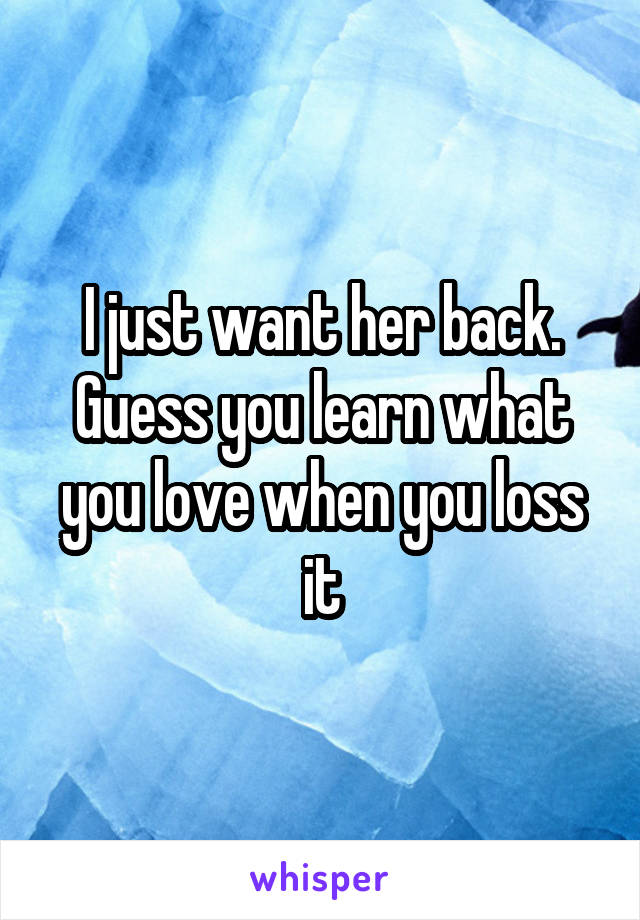 I just want her back. Guess you learn what you love when you loss it