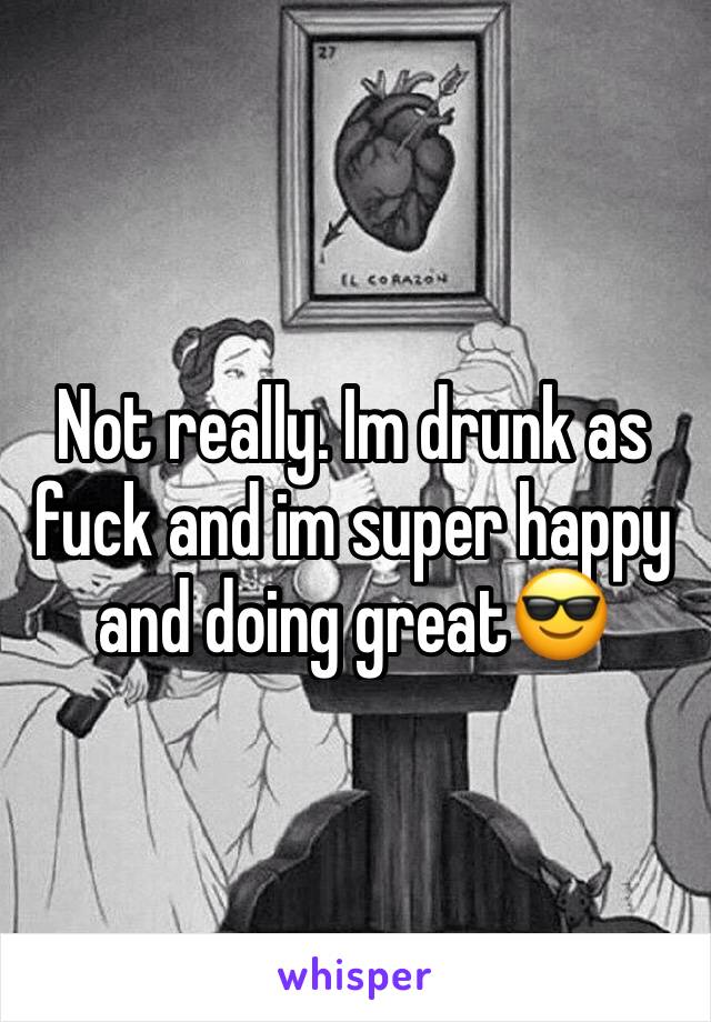 Not really. Im drunk as fuck and im super happy and doing great😎