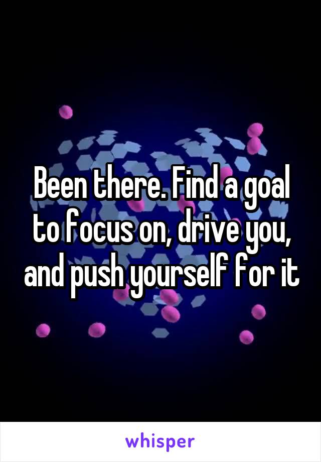 Been there. Find a goal to focus on, drive you, and push yourself for it