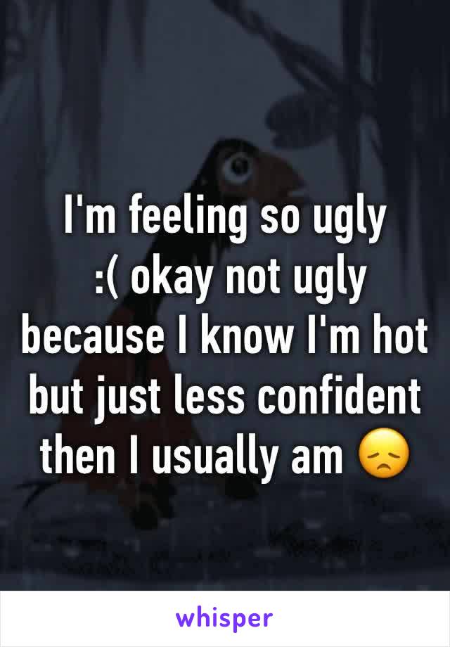 I'm feeling so ugly
 :( okay not ugly because I know I'm hot but just less confident then I usually am 😞