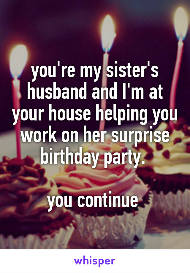 you're my sister's husband and I'm at your house helping you work on her surprise birthday party. 

you continue 