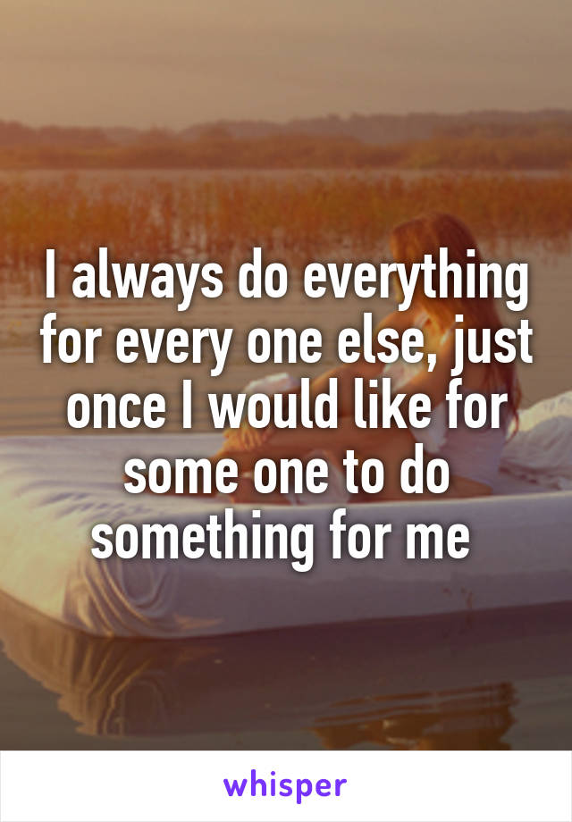 I always do everything for every one else, just once I would like for some one to do something for me 