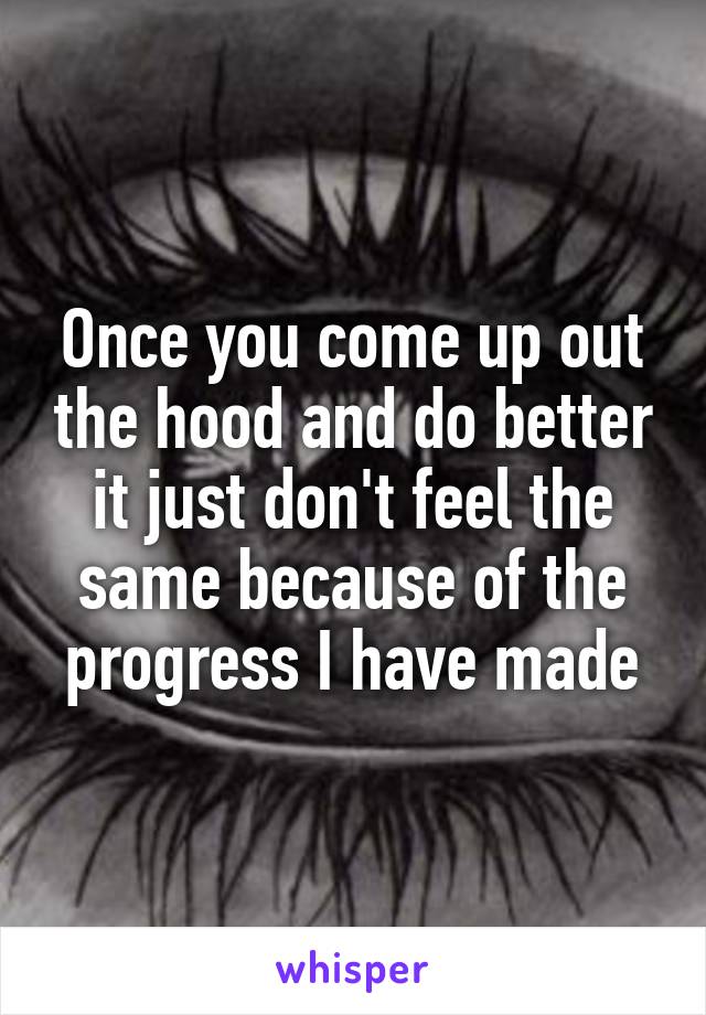 Once you come up out the hood and do better it just don't feel the same because of the progress I have made