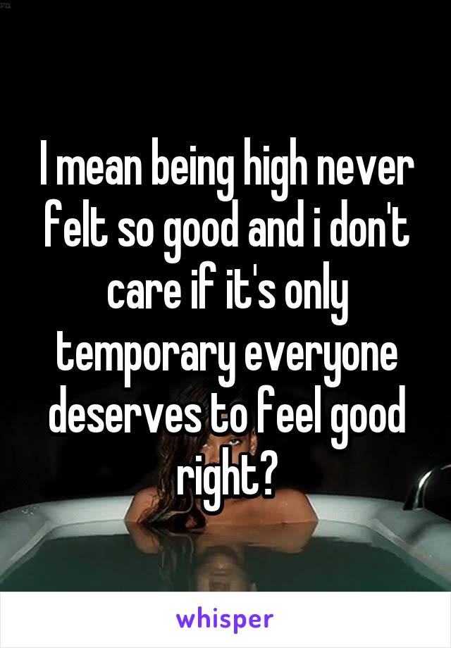 I mean being high never felt so good and i don't care if it's only temporary everyone deserves to feel good right?