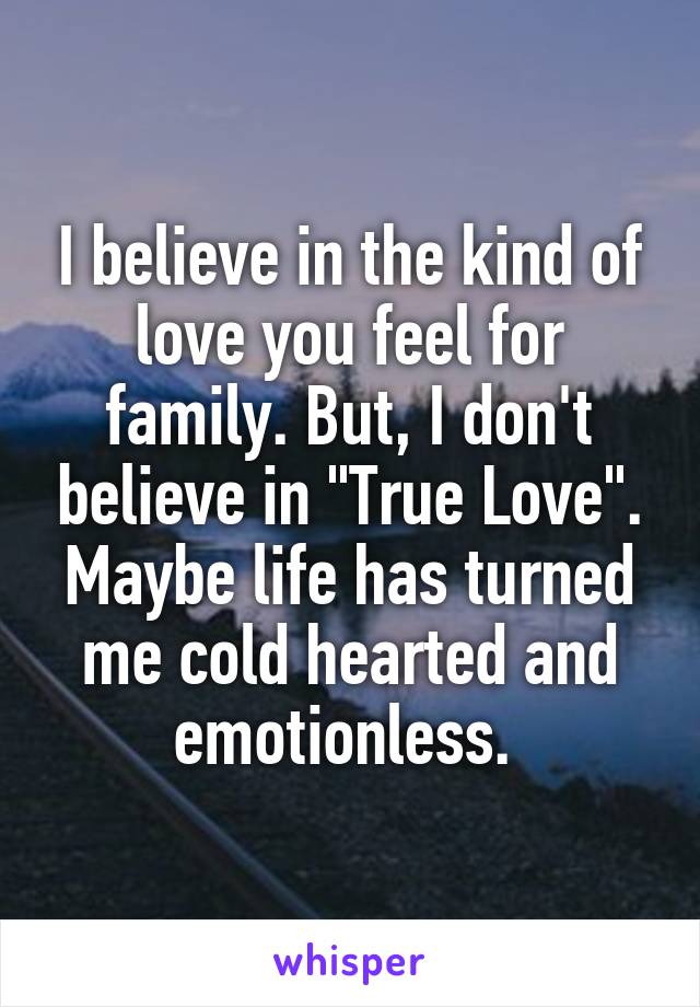 I believe in the kind of love you feel for family. But, I don't believe in "True Love". Maybe life has turned me cold hearted and emotionless. 