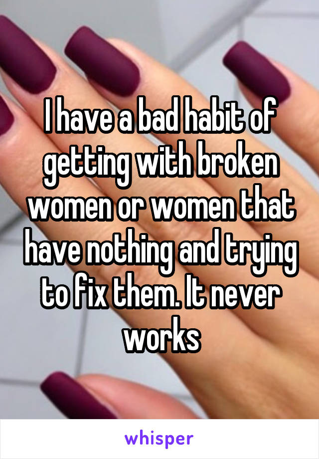 I have a bad habit of getting with broken women or women that have nothing and trying to fix them. It never works