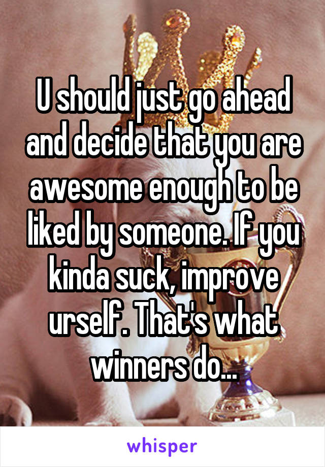 U should just go ahead and decide that you are awesome enough to be liked by someone. If you kinda suck, improve urself. That's what winners do...
