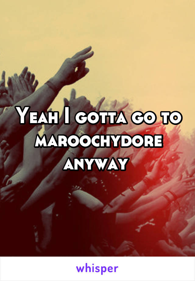 Yeah I gotta go to maroochydore anyway 
