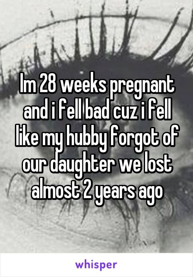 Im 28 weeks pregnant and i fell bad cuz i fell like my hubby forgot of our daughter we lost almost 2 years ago