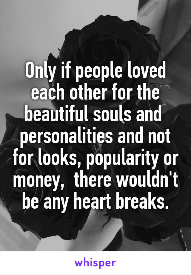 Only if people loved each other for the beautiful souls and  personalities and not for looks, popularity or money,  there wouldn't be any heart breaks.