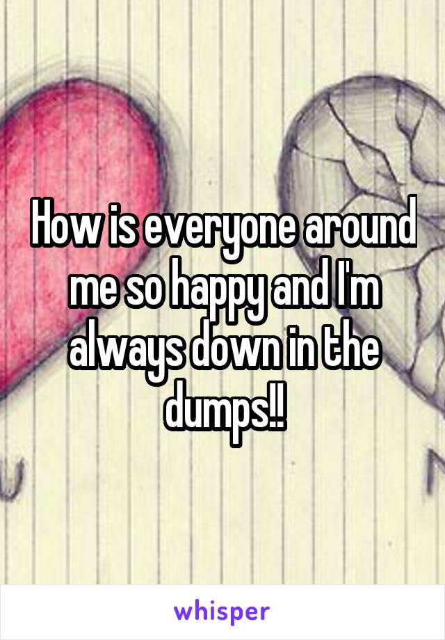 How is everyone around me so happy and I'm always down in the dumps!!