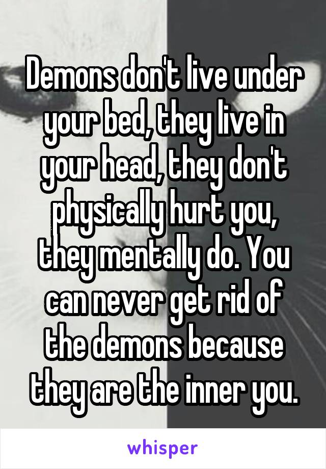 Demons don't live under your bed, they live in your head, they don't physically hurt you, they mentally do. You can never get rid of the demons because they are the inner you.