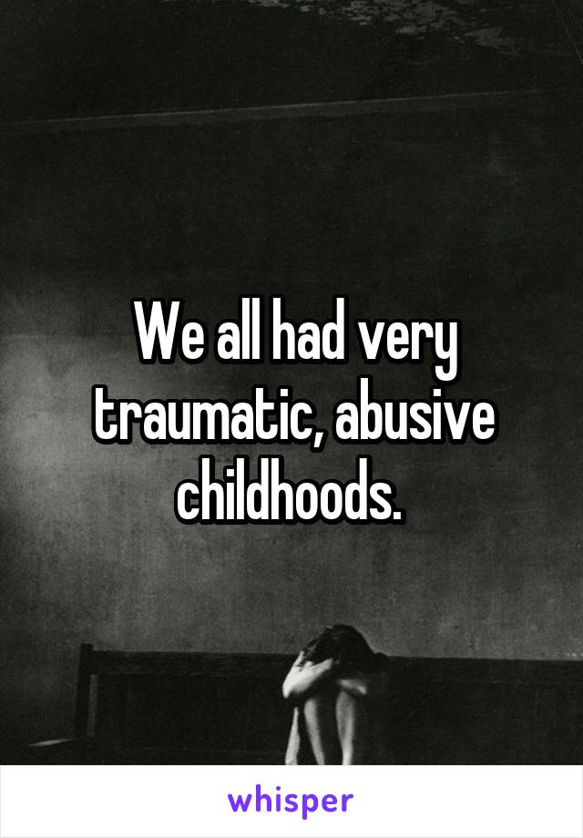We all had very traumatic, abusive childhoods. 