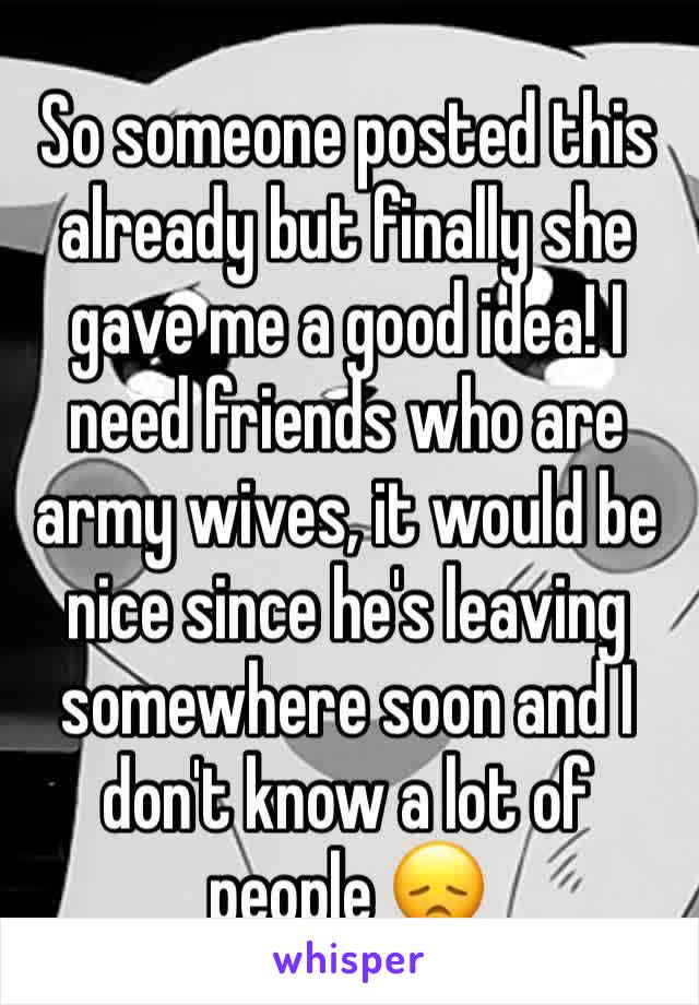So someone posted this already but finally she gave me a good idea! I need friends who are army wives, it would be nice since he's leaving somewhere soon and I don't know a lot of people 😞