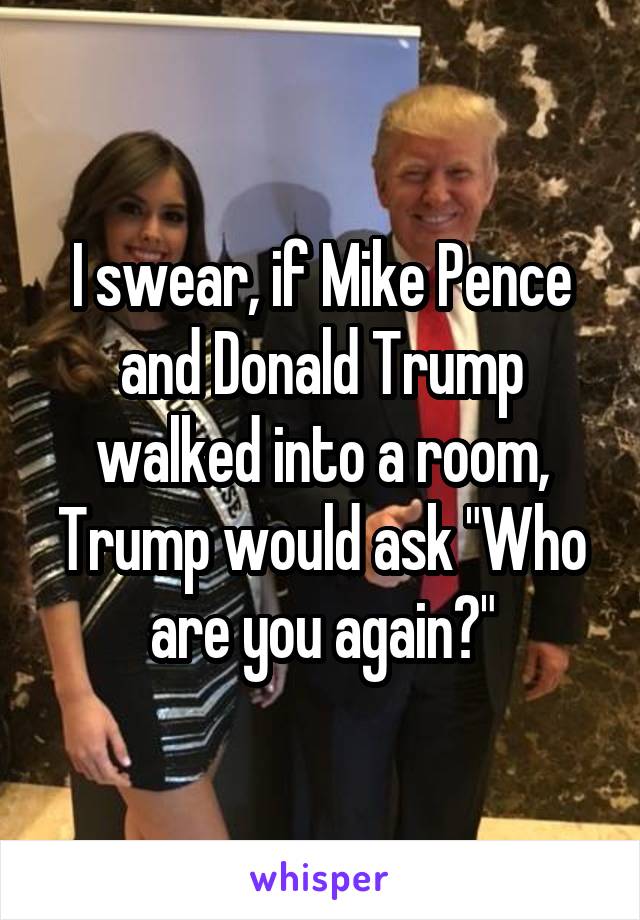 I swear, if Mike Pence and Donald Trump walked into a room, Trump would ask "Who are you again?"