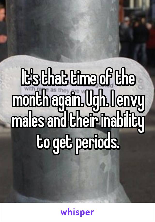 It's that time of the month again. Ugh. I envy males and their inability to get periods.