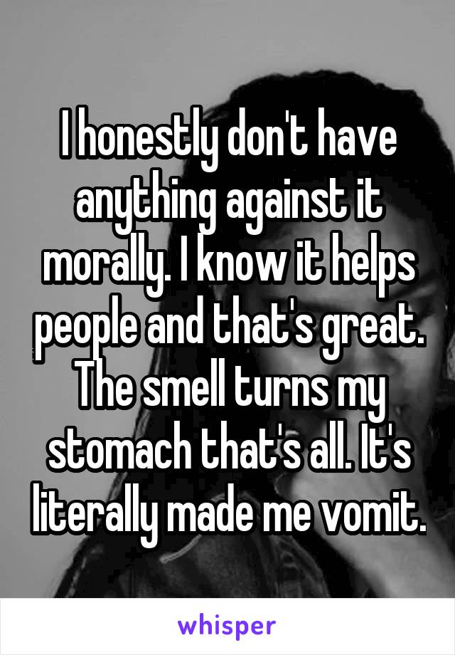I honestly don't have anything against it morally. I know it helps people and that's great. The smell turns my stomach that's all. It's literally made me vomit.