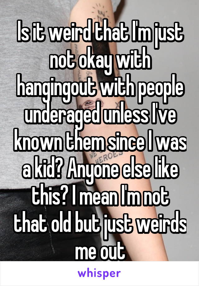 Is it weird that I'm just not okay with hangingout with people underaged unless I've known them since I was a kid? Anyone else like this? I mean I'm not that old but just weirds me out