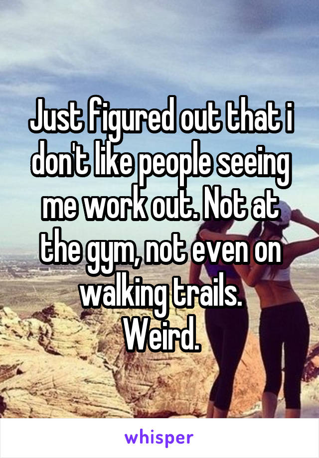 Just figured out that i don't like people seeing me work out. Not at the gym, not even on walking trails.
Weird.