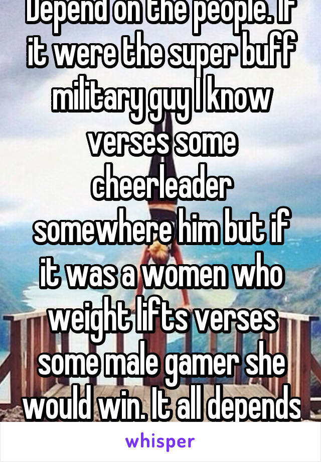 Depend on the people. If it were the super buff military guy I know verses some cheerleader somewhere him but if it was a women who weight lifts verses some male gamer she would win. It all depends 