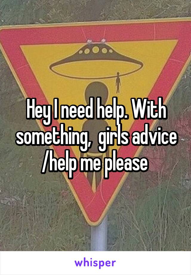 Hey I need help. With something,  girls advice /help me please 