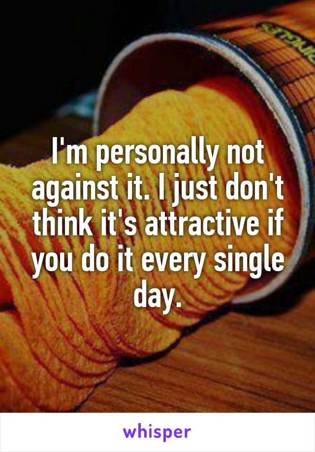 I'm personally not against it. I just don't think it's attractive if you do it every single day.