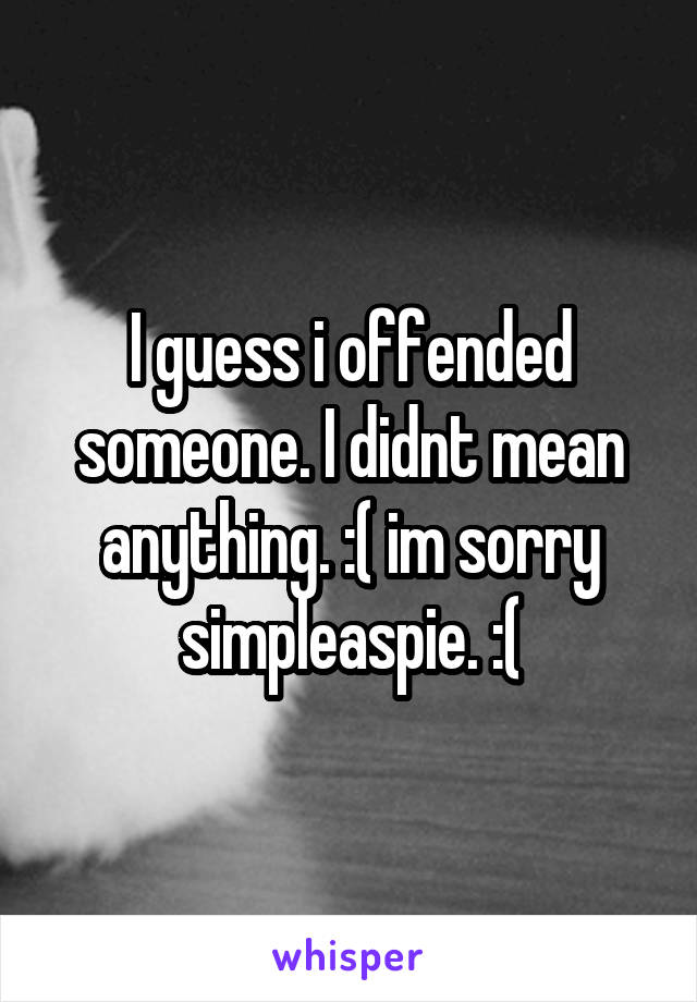 I guess i offended someone. I didnt mean anything. :( im sorry simpleaspie. :(