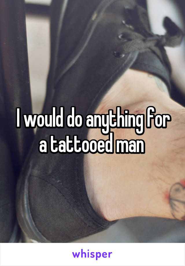 I would do anything for a tattooed man 
