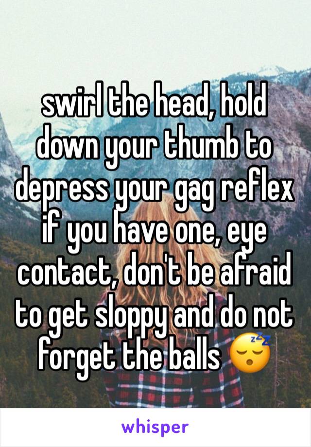 swirl the head, hold down your thumb to depress your gag reflex if you have one, eye contact, don't be afraid to get sloppy and do not forget the balls 😴