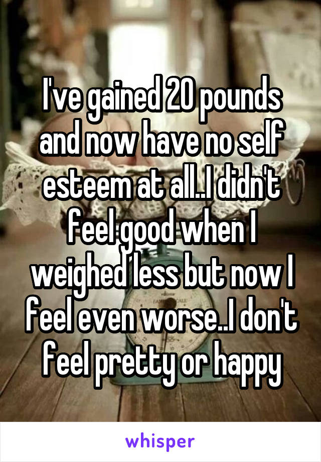 I've gained 20 pounds and now have no self esteem at all..I didn't feel good when I weighed less but now I feel even worse..I don't feel pretty or happy