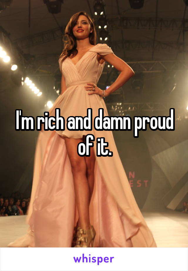 I'm rich and damn proud of it.