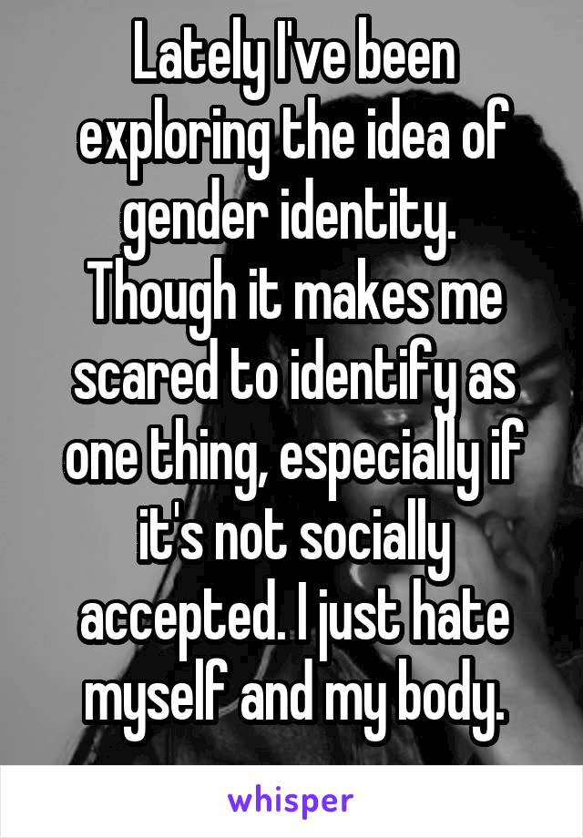 Lately I've been exploring the idea of gender identity. 
Though it makes me scared to identify as one thing, especially if it's not socially accepted. I just hate myself and my body.
