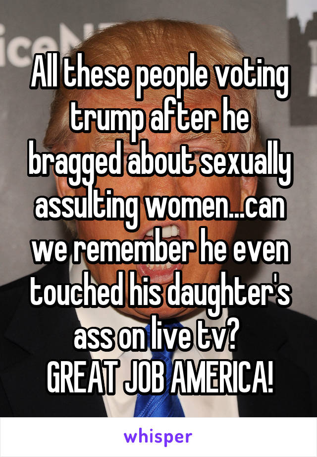 All these people voting trump after he bragged about sexually assulting women...can we remember he even touched his daughter's ass on live tv? 
GREAT JOB AMERICA!