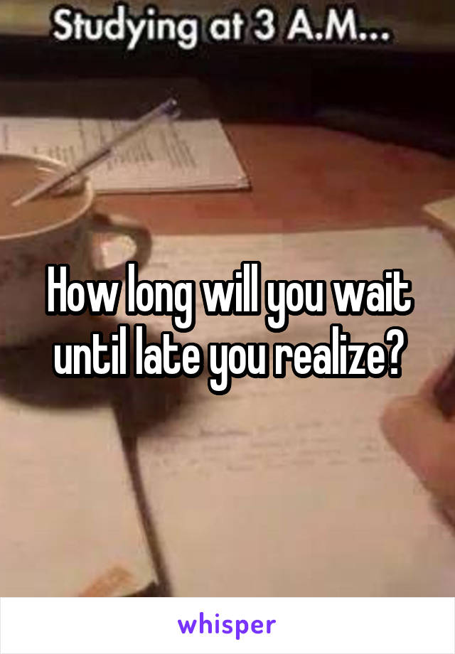 How long will you wait until late you realize?