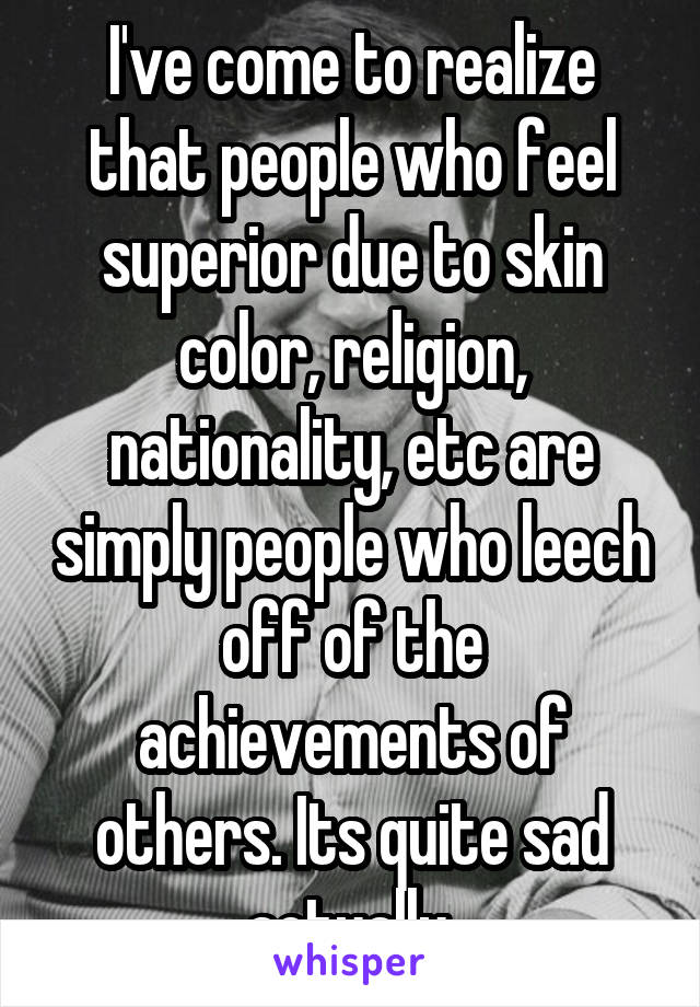 I've come to realize that people who feel superior due to skin color, religion, nationality, etc are simply people who leech off of the achievements of others. Its quite sad actually.