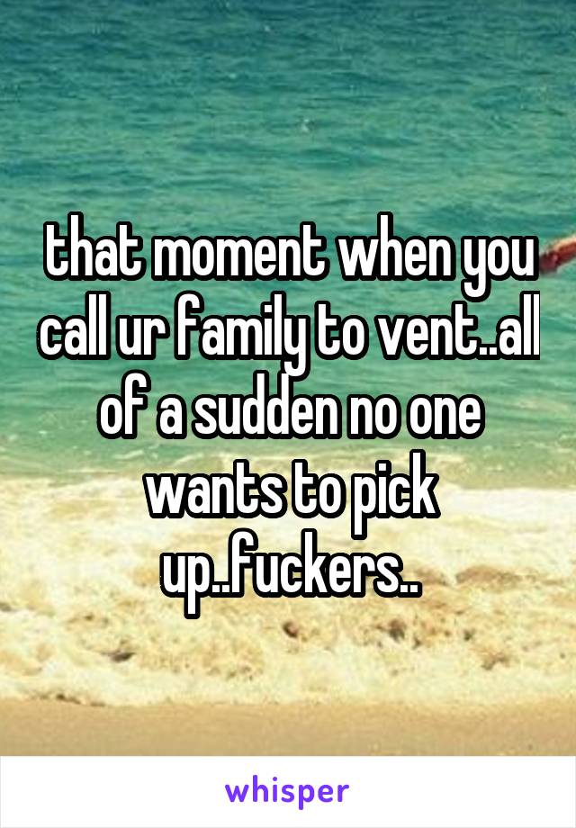 that moment when you call ur family to vent..all of a sudden no one wants to pick up..fuckers..