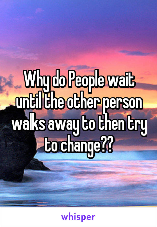 Why do People wait until the other person walks away to then try to change??
