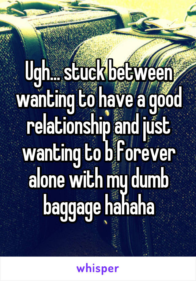 Ugh... stuck between wanting to have a good relationship and just wanting to b forever alone with my dumb baggage hahaha