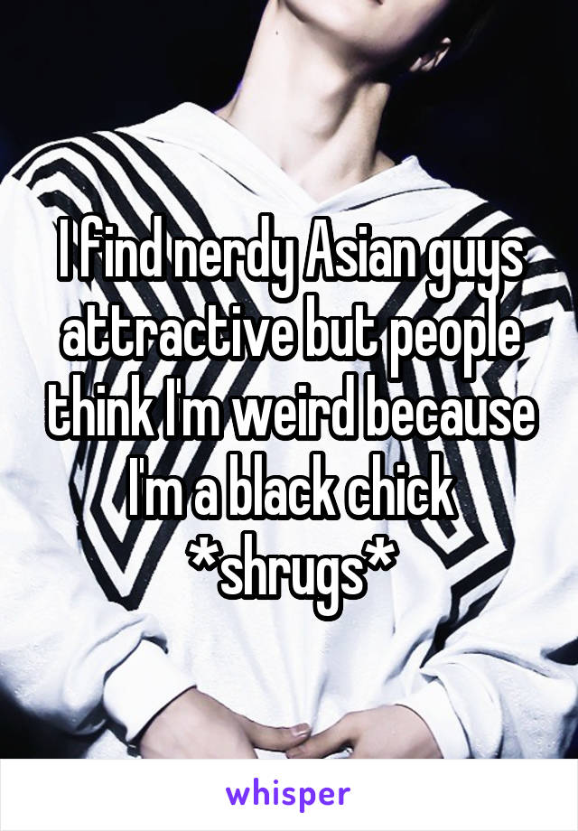I find nerdy Asian guys attractive but people think I'm weird because I'm a black chick *shrugs*