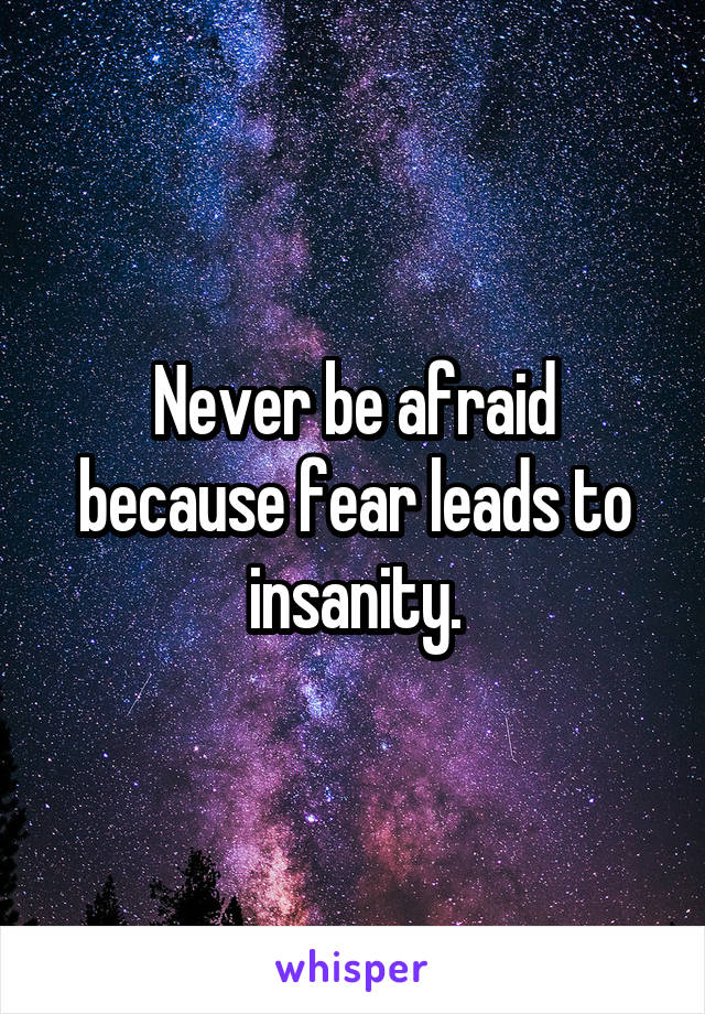 Never be afraid because fear leads to insanity.