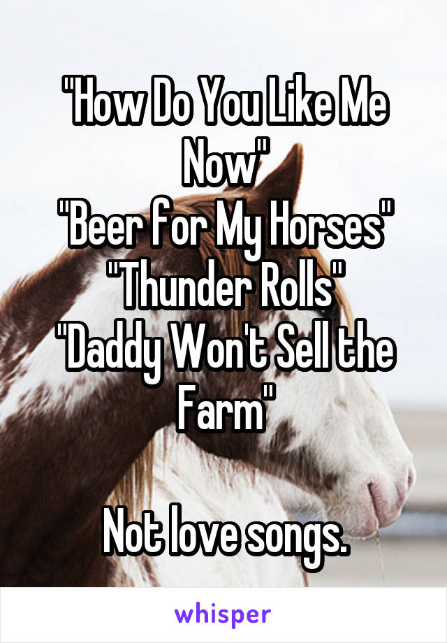 "How Do You Like Me Now"
"Beer for My Horses"
"Thunder Rolls"
"Daddy Won't Sell the Farm"

Not love songs.