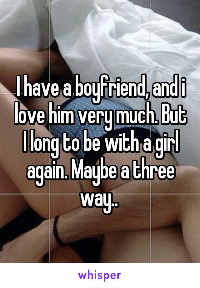 I have a boyfriend, and i love him very much. But I long to be with a girl again. Maybe a three way.. 