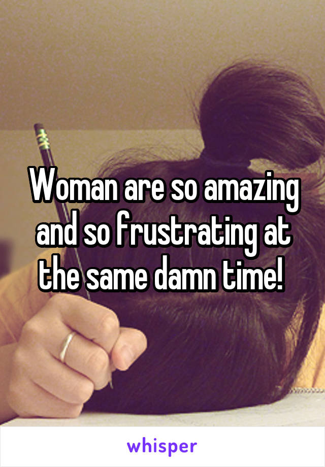 Woman are so amazing and so frustrating at the same damn time! 