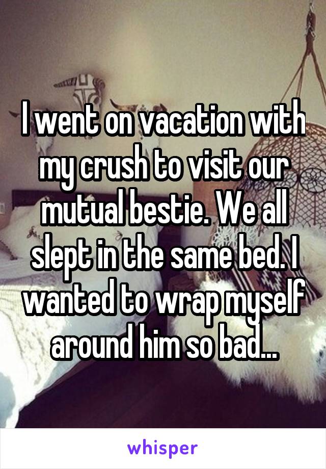 I went on vacation with my crush to visit our mutual bestie. We all slept in the same bed. I wanted to wrap myself around him so bad...