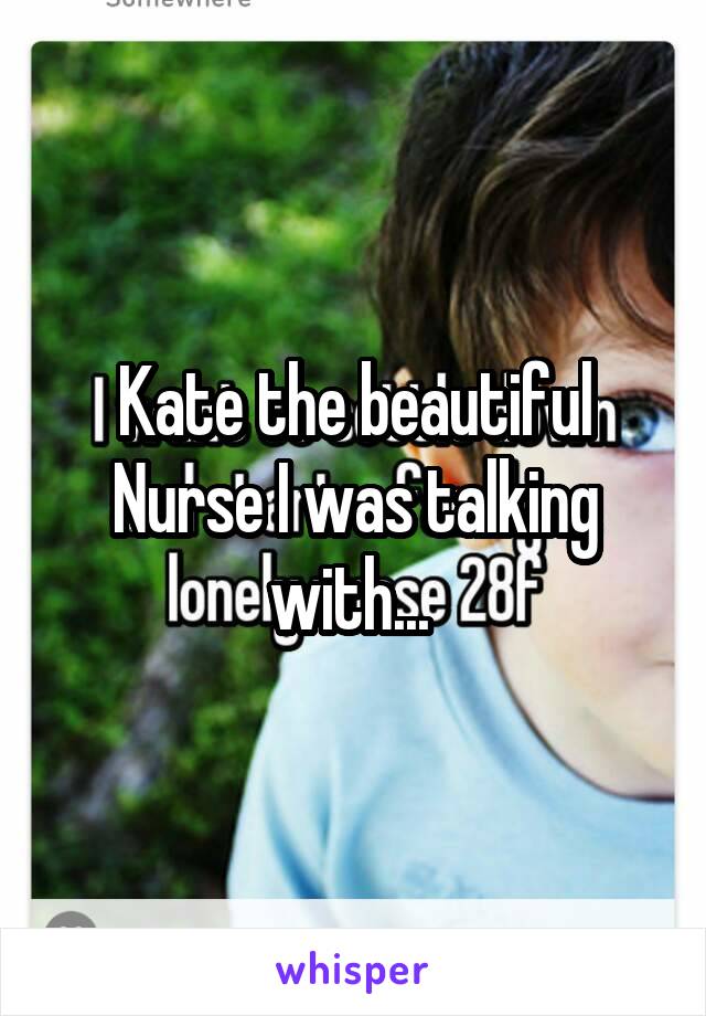 Kate the beautiful Nurse I was talking with... 