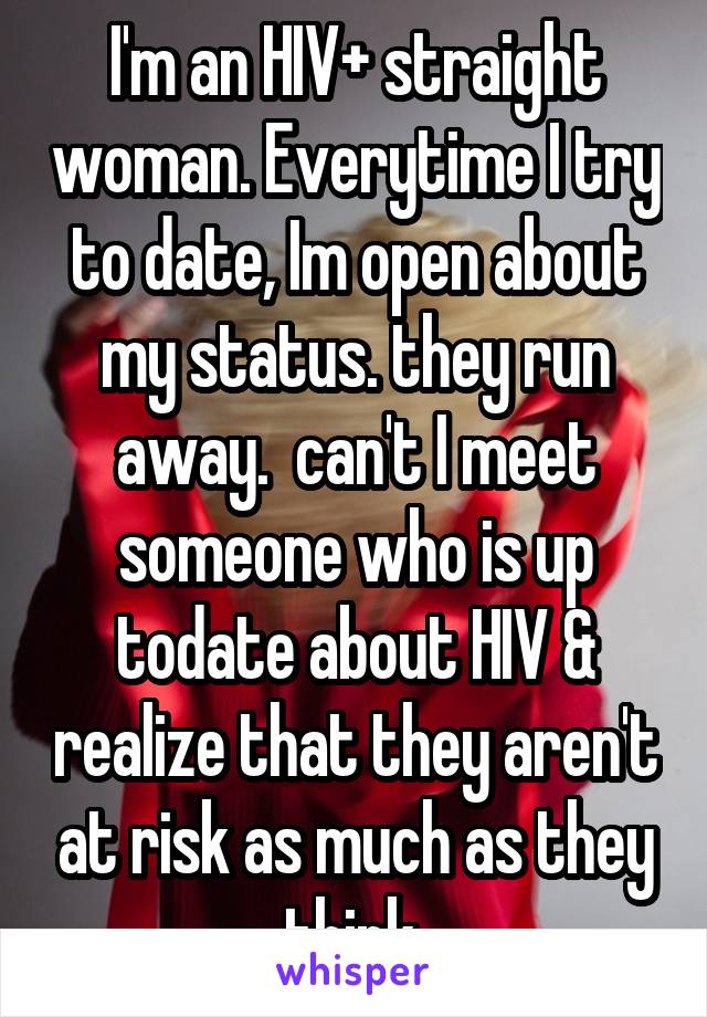 I'm an HIV+ straight woman. Everytime I try to date, Im open about my status. they run away.  can't I meet someone who is up todate about HIV & realize that they aren't at risk as much as they think.
