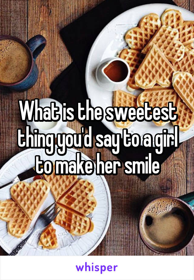What is the sweetest thing you'd say to a girl to make her smile