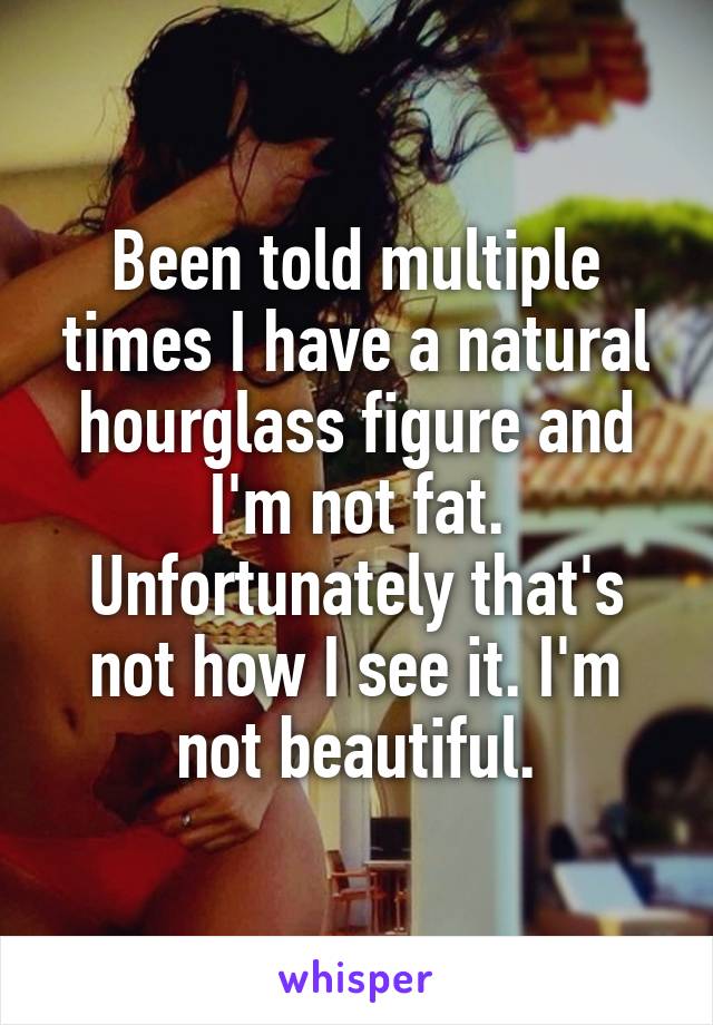 Been told multiple times I have a natural hourglass figure and I'm not fat. Unfortunately that's not how I see it. I'm not beautiful.