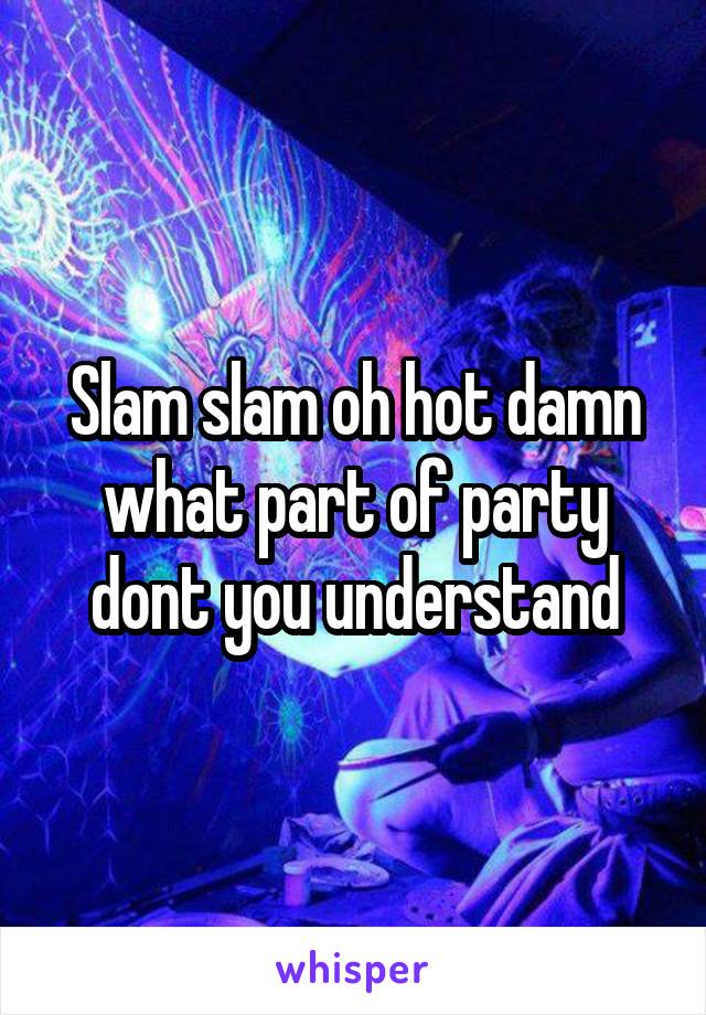 Slam slam oh hot damn what part of party dont you understand