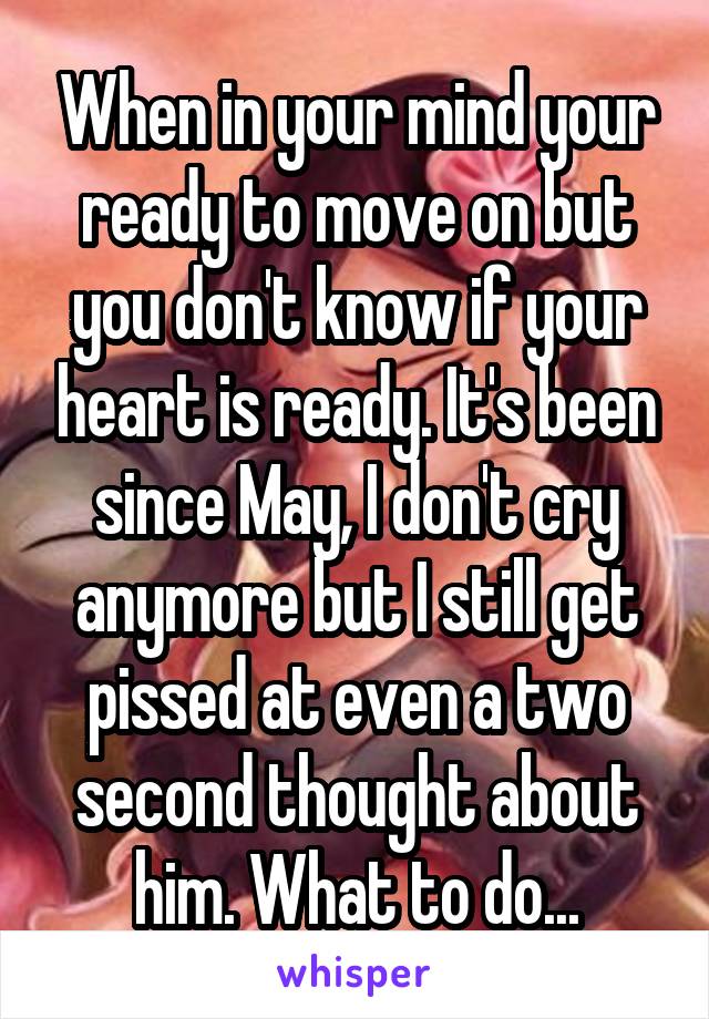 When in your mind your ready to move on but you don't know if your heart is ready. It's been since May, I don't cry anymore but I still get pissed at even a two second thought about him. What to do...